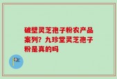 破壁灵芝孢子粉农产品案列？九珍堂灵芝孢子粉是真的吗