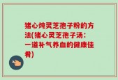 猪心炖灵芝孢子粉的方法(猪心灵芝孢子汤：一道补气养血的健康佳肴)