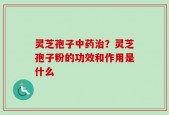 灵芝孢子中药治？灵芝孢子粉的功效和作用是什么