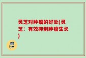 灵芝对肿瘤的好处(灵芝：有效抑制肿瘤生长)