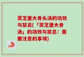 灵芝堡大骨头汤的功效与禁忌(「灵芝堡大骨汤」的功效与禁忌：需要注意的事项)