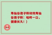 寿仙谷孢子粉动效寿仙谷孢子粉：咕咚一口，健康长久！)