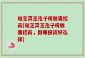 瑞芝灵芝孢子粉胶囊招商(瑞芝灵芝孢子粉胶囊招商，健康投资好选择)