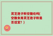 灵芝孢子粉空腹吃吗(空腹食用灵芝孢子粉是否适宜？)