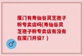 厦门有寿仙谷灵芝孢子粉专卖店吗(寿仙谷灵芝孢子粉专卖店有没有在厦门开设？)