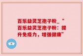 百乐益灵芝孢子粉_“百乐益灵芝孢子粉：提升免疫力，增强健康”