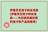 伊春灵芝孢子粉批发商(伊春灵芝孢子粉批发商——为您提供最优质的孢子粉产品和服务)