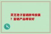 灵芝孢子富硒酵母胶囊？富硒产品哪家好