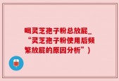 喝灵芝孢子粉总放屁_“灵芝孢子粉使用后频繁放屁的原因分析”)