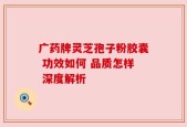 广药牌灵芝孢子粉胶囊 功效如何 品质怎样 深度解析