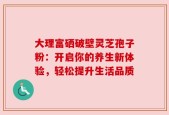 大理富硒破壁灵芝孢子粉：开启你的养生新体验，轻松提升生活品质