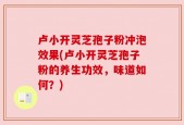 卢小开灵芝孢子粉冲泡效果(卢小开灵芝孢子粉的养生功效，味道如何？)