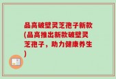 品高破壁灵芝孢子新款(品高推出新款破壁灵芝孢子，助力健康养生)