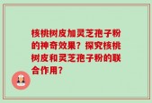 核桃树皮加灵芝孢子粉的神奇效果？探究核桃树皮和灵芝孢子粉的联合作用？