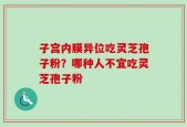 子宫内膜异位吃灵芝孢子粉？哪种人不宜吃灵芝孢子粉