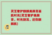 灵芝奢护麒麟美颜膏面肌时光(灵芝奢护美颜膏，时光倒流，还你麒麟肌)