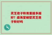 灵芝孢子粉用量越多越好？盛海堂破壁灵芝孢子粉好吗