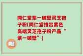 同仁堂紫一破壁灵芝孢子粉(同仁堂推出紫色高端灵芝孢子粉产品“紫一破壁”)