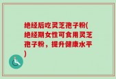 绝经后吃灵芝孢子粉(绝经期女性可食用灵芝孢子粉，提升健康水平)