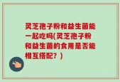 灵芝孢子粉和益生菌能一起吃吗(灵芝孢子粉和益生菌的食用是否能相互搭配？)