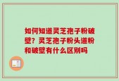 如何知道灵芝孢子粉破壁？灵芝孢子粉头道粉和破壁有什么区别吗