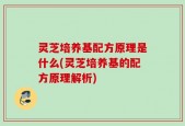 灵芝培养基配方原理是什么(灵芝培养基的配方原理解析)