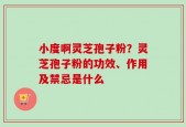 小度啊灵芝孢子粉？灵芝孢子粉的功效、作用及禁忌是什么