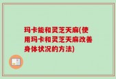 玛卡能和灵芝天麻(使用玛卡和灵芝天麻改善身体状况的方法)