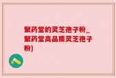 聚药堂的灵芝孢子粉_聚药堂高品质灵芝孢子粉)