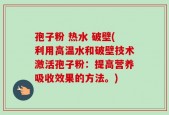 孢子粉 热水 破壁(利用高温水和破壁技术激活孢子粉：提高营养吸收效果的方法。)