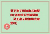 灵芝孢子粉轴承式破壁机(创新纯天然破壁机：灵芝孢子粉轴承式破壁机)