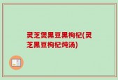 灵芝煲黑豆黑枸杞(灵芝黑豆枸杞炖汤)