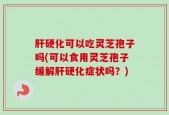 肝硬化可以吃灵芝孢子吗(可以食用灵芝孢子缓解肝硬化症状吗？)