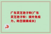 广东灵芝孢子粉(广东灵芝孢子粉：提升免疫力，助您健康成长)