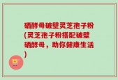 硒酵母破壁灵芝孢子粉(灵芝孢子粉搭配破壁硒酵母，助你健康生活)