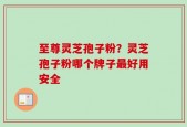 至尊灵芝孢子粉？灵芝孢子粉哪个牌子最好用安全