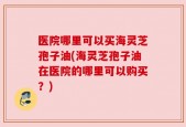 医院哪里可以买海灵芝孢子油(海灵芝孢子油在医院的哪里可以购买？)