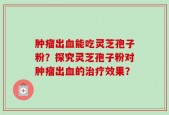 肿瘤出血能吃灵芝孢子粉？探究灵芝孢子粉对肿瘤出血的治疗效果？