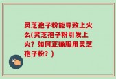 灵芝孢子粉能导致上火么(灵芝孢子粉引发上火？如何正确服用灵芝孢子粉？)