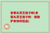 老荣头灵芝孢子粉(老荣头灵芝孢子粉：保健护身体的佳品)