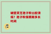 破壁灵芝孢子粉口腔溃疡？孢子粉保质期多长时间