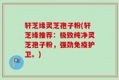 轩芝缘灵芝孢子粉(轩芝缘推荐：极致纯净灵芝孢子粉，强劲免疫护卫。)