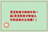 灵芝粉孢子粉和牛奶一起(灵芝粉孢子粉加入牛奶会有什么效果？)