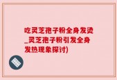 吃灵芝孢子粉全身发烫_灵芝孢子粉引发全身发热现象探讨)