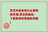灵芝对身体有什么帮助和作用(灵芝的益处：了解身体的受益和效果)