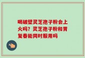 喝破壁灵芝孢子粉会上火吗？灵芝孢子粉和胃复春能同时服用吗
