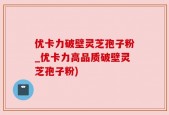优卡力破壁灵芝孢子粉_优卡力高品质破壁灵芝孢子粉)