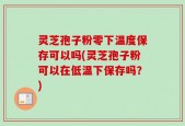 灵芝孢子粉零下温度保存可以吗(灵芝孢子粉可以在低温下保存吗？)