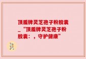 顶盾牌灵芝孢子粉胶囊_“顶盾牌灵芝孢子粉胶囊：，守护健康”