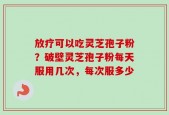 放疗可以吃灵芝孢子粉？破壁灵芝孢子粉每天服用几次，每次服多少